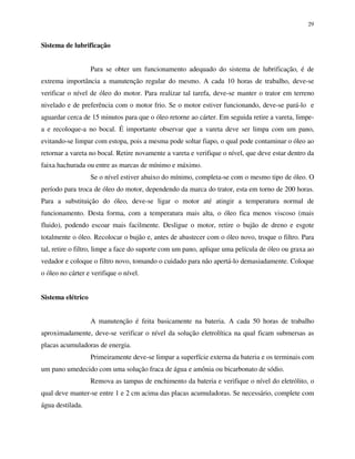 29
Sistema de lubrificação
Para se obter um funcionamento adequado do sistema de lubrificação, é de
extrema importância a manutenção regular do mesmo. A cada 10 horas de trabalho, deve-se
verificar o nível de óleo do motor. Para realizar tal tarefa, deve-se manter o trator em terreno
nivelado e de preferência com o motor frio. Se o motor estiver funcionando, deve-se pará-lo e
aguardar cerca de 15 minutos para que o óleo retorne ao cárter. Em seguida retire a vareta, limpe-
a e recoloque-a no bocal. É importante observar que a vareta deve ser limpa com um pano,
evitando-se limpar com estopa, pois a mesma pode soltar fiapo, o qual pode contaminar o óleo ao
retornar a vareta no bocal. Retire novamente a vareta e verifique o nível, que deve estar dentro da
faixa hachurada ou entre as marcas de mínimo e máximo.
Se o nível estiver abaixo do mínimo, completa-se com o mesmo tipo de óleo. O
período para troca de óleo do motor, dependendo da marca do trator, esta em torno de 200 horas.
Para a substituição do óleo, deve-se ligar o motor até atingir a temperatura normal de
funcionamento. Desta forma, com a temperatura mais alta, o óleo fica menos viscoso (mais
fluido), podendo escoar mais facilmente. Desligue o motor, retire o bujão de dreno e esgote
totalmente o óleo. Recolocar o bujão e, antes de abastecer com o óleo novo, troque o filtro. Para
tal, retire o filtro, limpe a face do suporte com um pano, aplique uma película de óleo ou graxa ao
vedador e coloque o filtro novo, tomando o cuidado para não apertá-lo demasiadamente. Coloque
o óleo no cárter e verifique o nível.
Sistema elétrico
A manutenção é feita basicamente na bateria. A cada 50 horas de trabalho
aproximadamente, deve-se verificar o nível da solução eletrolítica na qual ficam submersas as
placas acumuladoras de energia.
Primeiramente deve-se limpar a superfície externa da bateria e os terminais com
um pano umedecido com uma solução fraca de água e amônia ou bicarbonato de sódio.
Remova as tampas de enchimento da bateria e verifique o nível do eletrólito, o
qual deve manter-se entre 1 e 2 cm acima das placas acumuladoras. Se necessário, complete com
água destilada.
 
