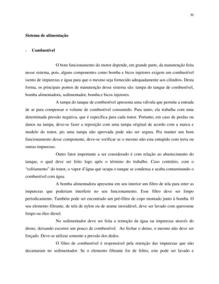 30
Sistema de alimentação
- Combustível
O bom funcionamento do motor depende, em grande parte, da manutenção feita
nesse sistema, pois, alguns componentes como bomba e bicos injetores exigem um combustível
isento de impurezas e água para que o mesmo seja fornecido adequadamente aos cilindros. Desta
forma, os principais pontos de manutenção desse sistema são: tampa do tanque de combustível,
bomba alimentadora, sedimentador, bomba e bicos injetores.
A tampa do tanque de combustível apresenta uma válvula que permite a entrada
de ar para compensar o volume de combustível consumido. Para tanto, ela trabalha com uma
determinada pressão negativa, que é específica para cada trator. Portanto, em caso de perdas ou
danos na tampa, deve-se fazer a reposição com uma tampa original de acordo com a marca e
modelo do trator, pis uma tampa não aprovada pode não ser segura. Pra manter um bom
funcionamento desse componente, deve-se verificar se o mesmo não esta entupido com terra ou
outras impurezas.
Outro fator importante a ser considerado é com relação ao abastecimento do
tanque, o qual deve ser feito logo após o término do trabalho. Caso contrário, com o
“esfriamento” do trator, o vapor d’água que ocupa o tanque se condensa e acaba contaminando o
combustível com água.
A bomba alimentadora apresenta em seu interior um filtro de tela para reter as
impurezas que poderiam interferir no seu funcionamento. Esse filtro deve ser limpo
periodicamente. Também pode ser encontrado um pré-filtro de copo montado junto à bomba. O
seu elemento filtrante, de tela de nylon ou de arame inoxidável, deve ser lavado com querosene
limpo ou óleo diesel.
No sedimentador deve ser feita a remoção da água ou impurezas através do
dreno, deixando escorrer um pouco de combustível. Ao fechar o dreno, o mesmo não deve ser
forçado. Deve-se utilizar somente a pressão dos dedos.
O filtro de combustível é responsável pela retenção das impurezas que não
decantaram no sedimentador. Se o elemento filtrante for de feltro, este pode ser lavado e
 