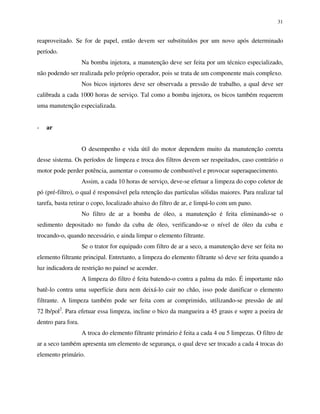 31
reaproveitado. Se for de papel, então devem ser substituídos por um novo após determinado
período.
Na bomba injetora, a manutenção deve ser feita por um técnico especializado,
não podendo ser realizada pelo próprio operador, pois se trata de um componente mais complexo.
Nos bicos injetores deve ser observada a pressão de trabalho, a qual deve ser
calibrada a cada 1000 horas de serviço. Tal como a bomba injetora, os bicos também requerem
uma manutenção especializada.
- ar
O desempenho e vida útil do motor dependem muito da manutenção correta
desse sistema. Os períodos de limpeza e troca dos filtros devem ser respeitados, caso contrário o
motor pode perder potência, aumentar o consumo de combustível e provocar superaquecimento.
Assim, a cada 10 horas de serviço, deve-se efetuar a limpeza do copo coletor de
pó (pré-filtro), o qual é responsável pela retenção das partículas sólidas maiores. Para realizar tal
tarefa, basta retirar o copo, localizado abaixo do filtro de ar, e limpá-lo com um pano.
No filtro de ar a bomba de óleo, a manutenção é feita eliminando-se o
sedimento depositado no fundo da cuba de óleo, verificando-se o nível de óleo da cuba e
trocando-o, quando necessário, e ainda limpar o elemento filtrante.
Se o trator for equipado com filtro de ar a seco, a manutenção deve ser feita no
elemento filtrante principal. Entretanto, a limpeza do elemento filtrante só deve ser feita quando a
luz indicadora de restrição no painel se acender.
A limpeza do filtro é feita batendo-o contra a palma da mão. É importante não
batê-lo contra uma superfície dura nem deixá-lo cair no chão, isso pode danificar o elemento
filtrante. A limpeza também pode ser feita com ar comprimido, utilizando-se pressão de até
72 lb/pol2
. Para efetuar essa limpeza, incline o bico da mangueira a 45 graus e sopre a poeira de
dentro para fora.
A troca do elemento filtrante primário é feita a cada 4 ou 5 limpezas. O filtro de
ar a seco também apresenta um elemento de segurança, o qual deve ser trocado a cada 4 trocas do
elemento primário.
 