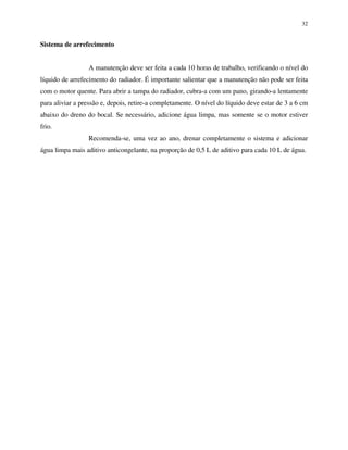 32
Sistema de arrefecimento
A manutenção deve ser feita a cada 10 horas de trabalho, verificando o nível do
líquido de arrefecimento do radiador. É importante salientar que a manutenção não pode ser feita
com o motor quente. Para abrir a tampa do radiador, cubra-a com um pano, girando-a lentamente
para aliviar a pressão e, depois, retire-a completamente. O nível do líquido deve estar de 3 a 6 cm
abaixo do dreno do bocal. Se necessário, adicione água limpa, mas somente se o motor estiver
frio.
Recomenda-se, uma vez ao ano, drenar completamente o sistema e adicionar
água limpa mais aditivo anticongelante, na proporção de 0,5 L de aditivo para cada 10 L de água.
 