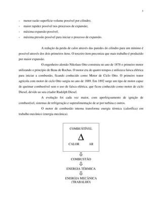 3
- menor razão superfície-volume possível por cilindro;
- maior rapidez possível nos processos de expansão;
- máxima expansão possível;
- máxima pressão possível para iniciar o processo de expansão.
A redução da perda de calor através das paredes do cilindro para um mínimo é
possível através dos dois primeiros ítens. O terceiro item preconiza que mais trabalho é produzido
por maior expansão.
O engenheiro alemão Nikolaus Otto construiu no ano de 1878 o primeiro motor
utilizando o princípio de Beau de Rochas. O motor era de quatro tempos e utilizava faísca elétrica
para iniciar a combustão, ficando conhecido como Motor de Ciclo Otto. O primeiro trator
agrícola com motor de ciclo Otto surgiu no ano de 1889. Em 1892 surge um tipo de motor capaz
de queimar combustível sem o uso de faísca elétrica, que ficou conhecido como motor de ciclo
Diesel, devido ao seu criador Rudolph Diesel.
A evolução foi cada vez maior, com aperfeiçoamento de ignição de
combustível, sistemas de refrigeração e superalimentação de ar por turbina e outros.
O motor de combustão interna transforma energia térmica (calorífica) em
trabalho mecânico (energia mecânica).
COMBUSTÍVEL
∆
CALOR AR
COMBUSTÃO
ENERGIA TÉRMICA
ENERGIA MECÂNICA
(TRABALHO)
 