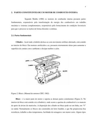4
2. PARTES CONSTITUINTES DE UM MOTOR DE COMBUSTÃO INTERNA
Segundo Mialhe (1980) os motores de combustão interna possuem partes
fundamentais, responsáveis pela transformação da energia dos combustíveis em trabalho
mecânico e sistemas complementares, responsáveis pelo fornecimento de condições favoráveis
para que o processo se realize de forma eficiente e contínua.
2.1. Partes fundamentais
Cilindro – local onde o êmbolo desloca-se com movimento retilíneo alternado, está contido
no interior do bloco. Em motores arrefecidos a ar, possuem externamente aletas para aumentar a
superfície de contato com o ambiente e dissipar melhor o calor.
Figura 2. Bloco. (Manual de motores CBT, 1982)
Bloco – é a maior parte do motor e suporta as demais partes constituintes (Figura 2). No
interior do bloco está contido o(s) cilindro(s), onde ocorre a queima do combustível e os mancais
de apoio da árvore de manivelas. A disposição dos cilindro no bloco pode ser em linha, em “V”
ou radial. Normalmente os blocos são construídos de ferro fundido, o que lhe proporciona boa
resistência, trabalho a altas temperaturas, facilidade de usinagem e um menor custo. Alguns tipos
 