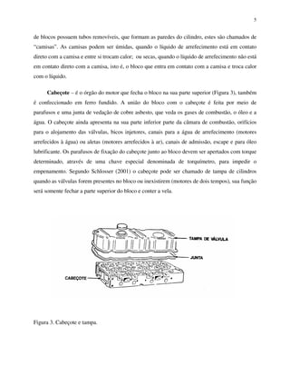 5
de blocos possuem tubos removíveis, que formam as paredes do cilindro, estes são chamados de
“camisas”. As camisas podem ser úmidas, quando o líquido de arrefecimento está em contato
direto com a camisa e entre si trocam calor; ou secas, quando o líquido de arrefecimento não está
em contato direto com a camisa, isto é, o bloco que entra em contato com a camisa e troca calor
com o líquido.
Cabeçote – é o órgão do motor que fecha o bloco na sua parte superior (Figura 3), também
é confeccionado em ferro fundido. A união do bloco com o cabeçote é feita por meio de
parafusos e uma junta de vedação de cobre asbesto, que veda os gases de combustão, o óleo e a
água. O cabeçote ainda apresenta na sua parte inferior parte da câmara de combustão, orifícios
para o alojamento das válvulas, bicos injetores, canais para a água de arrefecimento (motores
arrefecidos à água) ou aletas (motores arrefecidos à ar), canais de admissão, escape e para óleo
lubrificante. Os parafusos de fixação do cabeçote junto ao bloco devem ser apertados com torque
determinado, através de uma chave especial denominada de torquímetro, para impedir o
empenamento. Segundo Schlosser (2001) o cabeçote pode ser chamado de tampa de cilindros
quando as válvulas forem presentes no bloco ou inexistirem (motores de dois tempos), sua função
será somente fechar a parte superior do bloco e conter a vela.
Figura 3. Cabeçote e tampa.
 
