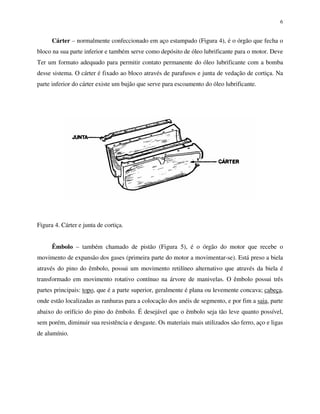 6
Cárter – normalmente confeccionado em aço estampado (Figura 4), é o órgão que fecha o
bloco na sua parte inferior e também serve como depósito de óleo lubrificante para o motor. Deve
Ter um formato adequado para permitir contato permanente do óleo lubrificante com a bomba
desse sistema. O cárter é fixado ao bloco através de parafusos e junta de vedação de cortiça. Na
parte inferior do cárter existe um bujão que serve para escoamento do óleo lubrificante.
Figura 4. Cárter e junta de cortiça.
Êmbolo – também chamado de pistão (Figura 5), é o órgão do motor que recebe o
movimento de expansão dos gases (primeira parte do motor a movimentar-se). Está preso a biela
através do pino do êmbolo, possui um movimento retilíneo alternativo que através da biela é
transformado em movimento rotativo contínuo na árvore de manivelas. O êmbolo possui três
partes principais: topo, que é a parte superior, geralmente é plana ou levemente concava; cabeça,
onde estão localizadas as ranhuras para a colocação dos anéis de segmento, e por fim a saia, parte
abaixo do orifício do pino do êmbolo. É desejável que o êmbolo seja tão leve quanto possível,
sem porém, diminuir sua resistência e desgaste. Os materiais mais utilizados são ferro, aço e ligas
de alumínio.
 