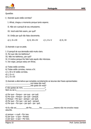 Português MPE 
Página 10 Prof. Carlos Zambeli 
Questões 
1) Assinale quais estão corretas? I. Afinal, chegou o momento porque tanto esperei. II. Não sei o porquê de seu entusiasmo. III. Você está feliz assim, por quê? IV. Então por quê não falas claramente. a) I, II e III b) II, III e IV c) I, II e V d) II, III 
2) Assinale o que se pede. 
I. O porquê de sua demissão está muito claro. II. Por que não me telefonou? III. Não me telefonou, por quê? IV. O motivo porque lhe falei tudo aquilo não interessa. V. Irei viajar, porque estou em férias. a) Todas estão corretas. b) Todas estão corretas, menos a IV. c) I, III e IV estão corretas. 
d) I, II e V 
e) I, II e III 3) Assinale a alternativa que completa corretamente as lacunas das frases apresentadas: _________________________me tratas tão mal? _________________________não gosto de você? E não gostas de mim, _____________________? Nem eu sei o_____________________________? a) Por que – Porque – por que - por quê. b) Por que – Porque – por quê – porquê. c) Porque – Por que – porque – por quê. 
d) Por que – Por que – por quê – porquê. e) Por que – Por que – por quê – por quê. 
4) Eu não sei__________ele fez________fez. ___________mesmo não me envolvo nesse assunto. 
a) porque – o quê – Por isso. b) por que – o que – Porisso. c) por que – o que – Por isso.  