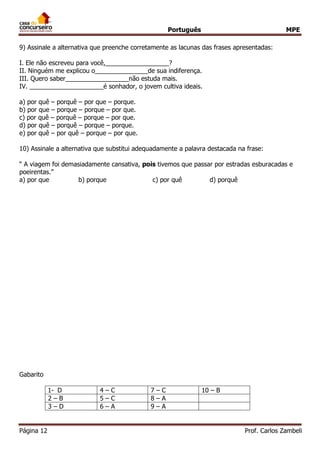Português MPE 
Página 12 Prof. Carlos Zambeli 
9) Assinale a alternativa que preenche corretamente as lacunas das frases apresentadas: I. Ele não escreveu para você,__________________? II. Ninguém me explicou o_______________de sua indiferença. III. Quero saber__________________não estuda mais. IV. _____________________é sonhador, o jovem cultiva ideais. a) por quê – porquê – por que – porque. b) por que – porque – porque – por que. c) por quê – porquê – porque – por que. 
d) por quê – porquê – porque – porque. 
e) por quê – por quê – porque – por que. 10) Assinale a alternativa que substitui adequadamente a palavra destacada na frase: “ A viagem foi demasiadamente cansativa, pois tivemos que passar por estradas esburacadas e poeirentas.” a) por que b) porque c) por quê d) porquê 
Gabarito 
1- D 
4 – C 
7 – C 
10 – B 
2 – B 
5 – C 
8 – A 
3 – D 
6 – A 
9 – A 
 