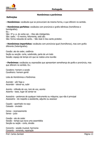 Português MPE 
Prof. Carlos Zambeli Página 13 
Homônimos e parônimos 
Definições 
- Homônimos: vocábulos que se pronunciam da mesma forma, e que diferem no sentido. 
- Homônimos perfeitos: vocábulos com pronúncia e grafia idênticas (homófonos e homógrafos). 
Ex.: São: 3ª p. p. do verbo ser. - Eles são inteligentes. São: sadio. - O menino, felizmente, está são. São: forma reduzida de santo. - São José é meu santo protetor. 
- Homônimos imperfeitos: vocábulos com pronúncia igual (homófonos), mas com grafia diferente (heterógrafos). 
Cessão: ato de ceder, cedência Seção ou secção: corte, subdivisão, parte de um todo Sessão: espaço de tempo em que se realiza uma reunião 
- Parônimos: vocábulos ou expressões que apresentam semelhança de grafia e pronúncia, mas que diferem no sentido. Ex.: 
Cavaleiro: homem a cavalo Cavalheiro: homem gentil 
Lista de Homônimos e Parônimos 
Acender - pôr fogo a Ascender - elevar-se, subir Acento - inflexão de voz, tom de voz, acento Assento - base, lugar de sentar-se Acessório - pertences de qualquer instrumento ou máquina; que não é principal Assessório - diz respeito a assistente, adjunto ou assessor Caçado - apanhado na caça Cassado - anulado Censo - recenseamento Senso - juízo Cessão - ato de ceder Sessão - tempo que dura uma assembléia Secção ou seção - corte, divisão Concerto - sessão musical; harmonia Conserto - remendo, reparação  