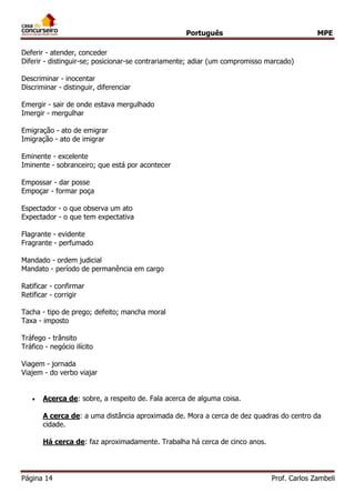 Português MPE 
Página 14 Prof. Carlos Zambeli 
Deferir - atender, conceder Diferir - distinguir-se; posicionar-se contrariamente; adiar (um compromisso marcado) Descriminar - inocentar Discriminar - distinguir, diferenciar Emergir - sair de onde estava mergulhado Imergir - mergulhar Emigração - ato de emigrar Imigração - ato de imigrar Eminente - excelente Iminente - sobranceiro; que está por acontecer Empossar - dar posse Empoçar - formar poça Espectador - o que observa um ato Expectador - o que tem expectativa Flagrante - evidente Fragrante - perfumado Mandado - ordem judicial Mandato - período de permanência em cargo Ratificar - confirmar Retificar - corrigir Tacha - tipo de prego; defeito; mancha moral Taxa - imposto Tráfego - trânsito Tráfico - negócio ilícito Viagem - jornada Viajem - do verbo viajar 
 Acerca de: sobre, a respeito de. Fala acerca de alguma coisa. A cerca de: a uma distância aproximada de. Mora a cerca de dez quadras do centro da cidade. Há cerca de: faz aproximadamente. Trabalha há cerca de cinco anos.  