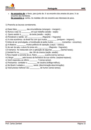 Português MPE 
Prof. Carlos Zambeli Página 15 
 Ao encontro de: a favor, para junto de. Ir ao encontro dos anseios do povo. Ir ao encontro dos familiares. De encontro a: contra. As medidas vêm de encontro aos interesses do povo. 
1) Preencha as lacunas corretamente. 
a) Esses fatos _________ das circunstâncias (emergem - imergem) ; b) Nunca a vejo na _________ em que trabalha (sessão - seção) 
c) Quero assistir à _______ da tarde.(sessão – seção); d) Prenderam o ladrão em ______________ (flagrante – fragrante) e) A crise econômica do Brasil faz com que muitos _________ (emigrem - imigrem); f) Antes de ser promulgada, a Constituição já pedia muitos ________ (consertos - concertos); g) A ditadura _________ muitos políticos de oposição; (caçou - cassou); h) Ao sair da sala, o aluno foi preso em___________ (flagrante - fragrante); i) O tamanco foi restaurado com a aplicação de algumas ________ (tachas-taxas); j) Zambeli foi na _________ das 19h do cinema (seção- sessão) l) Para impedir a corrente de ar, Pedro _______ a porta (cerrou-serrou); m) Sérgio ________ pelo buraco da fechadura da sua vizinha. (expiava-espiava); n) Você respondeu ao último ________ ? (censo-senso). o) Precisamos combater o _________ de cocaína (tráfego-tráfico); p) No Brasil é vedada a ________ social. (discriminação-descriminação); q) Você precisa melhorar seu __________ de humor (censo-senso); 
 