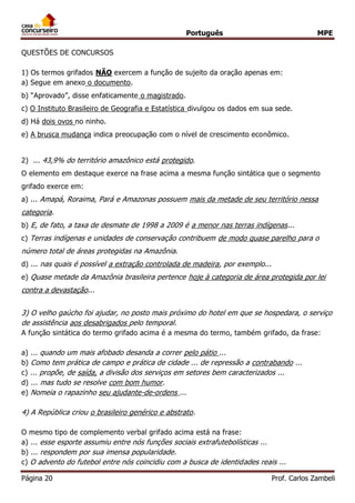 Português MPE 
Página 20 Prof. Carlos Zambeli 
QUESTÕES DE CONCURSOS 
1) Os termos grifados NÃO exercem a função de sujeito da oração apenas em: 
a) Segue em anexo o documento. 
b) “Aprovado”, disse enfaticamente o magistrado. 
c) O Instituto Brasileiro de Geografia e Estatística divulgou os dados em sua sede. 
d) Há dois ovos no ninho. 
e) A brusca mudança indica preocupação com o nível de crescimento econômico. 
2) ... 43,9% do território amazônico está protegido. O elemento em destaque exerce na frase acima a mesma função sintática que o segmento grifado exerce em: 
a) ... Amapá, Roraima, Pará e Amazonas possuem mais da metade de seu território nessa categoria. 
b) E, de fato, a taxa de desmate de 1998 a 2009 é a menor nas terras indígenas... 
c) Terras indígenas e unidades de conservação contribuem de modo quase parelho para o número total de áreas protegidas na Amazônia. 
d) ... nas quais é possível a extração controlada de madeira, por exemplo... 
e) Quase metade da Amazônia brasileira pertence hoje à categoria de área protegida por lei contra a devastação... 
3) O velho gaúcho foi ajudar, no posto mais próximo do hotel em que se hospedara, o serviço de assistência aos desabrigados pelo temporal. A função sintática do termo grifado acima é a mesma do termo, também grifado, da frase: 
a) ... quando um mais afobado desanda a correr pelo pátio ... 
b) Como tem prática de campo e prática de cidade ... de repressão a contrabando ... 
c) ... propõe, de saída, a divisão dos serviços em setores bem caracterizados ... 
d) ... mas tudo se resolve com bom humor. 
e) Nomeia o rapazinho seu ajudante-de-ordens ... 
4) A República criou o brasileiro genérico e abstrato. O mesmo tipo de complemento verbal grifado acima está na frase: 
a) ... esse esporte assumiu entre nós funções sociais extrafutebolísticas ... 
b) ... respondem por sua imensa popularidade. 
c) O advento do futebol entre nós coincidiu com a busca de identidades reais ...  