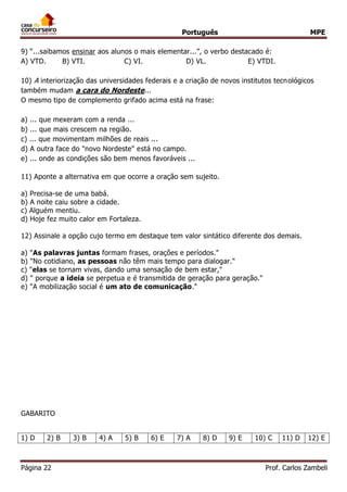 Português MPE 
Página 22 Prof. Carlos Zambeli 
9) “...saibamos ensinar aos alunos o mais elementar...”, o verbo destacado é: 
A) VTD. B) VTI. C) VI. D) VL. E) VTDI. 
10) A interiorização das universidades federais e a criação de novos institutos tecnológicos também mudam a cara do Nordeste... O mesmo tipo de complemento grifado acima está na frase: 
a) ... que mexeram com a renda ... 
b) ... que mais crescem na região. 
c) ... que movimentam milhões de reais ... 
d) A outra face do "novo Nordeste" está no campo. 
e) ... onde as condições são bem menos favoráveis ... 
11) Aponte a alternativa em que ocorre a oração sem sujeito. 
a) Precisa-se de uma babá. 
b) A noite caiu sobre a cidade. 
c) Alguém mentiu. 
d) Hoje fez muito calor em Fortaleza. 
12) Assinale a opção cujo termo em destaque tem valor sintático diferente dos demais. 
a) "As palavras juntas formam frases, orações e períodos." 
b) "No cotidiano, as pessoas não têm mais tempo para dialogar." 
c) "elas se tornam vivas, dando uma sensação de bem estar," 
d) " porque a ideia se perpetua e é transmitida de geração para geração." 
e) "A mobilização social é um ato de comunicação." 
GABARITO 
1) D 
2) B 
3) B 
4) A 
5) B 
6) E 
7) A 
8) D 
9) E 
10) C 
11) D 
12) E  