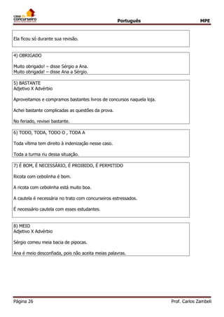 Português MPE 
Página 26 Prof. Carlos Zambeli 
Ela ficou só durante sua revisão. 
4) OBRIGADO 
Muito obrigado! – disse Sérgio a Ana. 
Muito obrigada! – disse Ana a Sérgio. 
5) BASTANTE 
Adjetivo X Advérbio 
Aproveitamos e compramos bastantes livros de concursos naquela loja. 
Achei bastante complicadas as questões da prova. 
No feriado, revisei bastante. 
6) TODO, TODA, TODO O , TODA A 
Toda vítima tem direito à indenização nesse caso. 
Toda a turma riu dessa situação. 
7) É BOM, É NECESSÁRIO, É PROIBIDO, É PERMITIDO 
Ricota com cebolinha é bom. 
A ricota com cebolinha está muito boa. 
A cautela é necessária no trato com concurseiros estressados. 
É necessário cautela com esses estudantes. 
8) MEIO 
Adjetivo X Advérbio 
Sérgio comeu meia bacia de pipocas. 
Ana é meio desconfiada, pois não aceita meias palavras. 
 