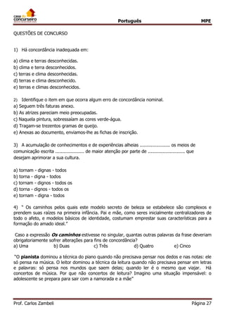 Português MPE 
Prof. Carlos Zambeli Página 27 
QUESTÕES DE CONCURSO 
1) Há concordância inadequada em: 
a) clima e terras desconhecidas. 
b) clima e terra desconhecidos. 
c) terras e clima desconhecidas. 
d) terras e clima desconhecido. 
e) terras e climas desconhecidos. 
2) Identifique o item em que ocorra algum erro de concordância nominal. 
a) Seguem três faturas anexo. 
b) As atrizes pareciam meio preocupadas. 
c) Naquela pintura, sobressaíam as cores verde-água. 
d) Tragam-se trezentos gramas de queijo. 
e) Anexas ao documento, enviamos-lhe as fichas de inscrição. 
3) A acumulação de conhecimentos e de experiências alheias ...................... os meios de comunicação escrita ..................... de maior atenção por parte de ........................... que desejam aprimorar a sua cultura. 
a) tornam - dignas - todos 
b) torna - digna - todos 
c) tornam - dignos - todos os 
d) torna - dignos - todos os 
e) tornam - digna - todos 
4) “ Os caminhos pelos quais este modelo secreto de beleza se estabelece são complexos e prendem suas raízes na primeira infância. Pai e mãe, como seres inicialmente centralizadores de todo o afeto, e modelos básicos de identidade, costumam emprestar suas características para a formação do amado ideal.” 
Caso a expressão Os caminhos estivesse no singular, quantas outras palavras da frase deveriam obrigatoriamente sofrer alterações para fins de concordância? 
a) Uma b) Duas c) Três d) Quatro e) Cinco 
“O pianista dominou a técnica do piano quando não precisava pensar nos dedos e nas notas: ele só pensa na música. O leitor dominou a técnica da leitura quando não precisava pensar em letras e palavras: só pensa nos mundos que saem delas; quando ler é o mesmo que viajar. Há concertos de música. Por que não concertos de leitura? Imagino uma situação impensável: o adolescente se prepara para sair com a namorada e a mãe” 
 