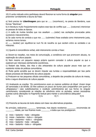 Português MPE 
Prof. Carlos Zambeli Página 29 
10) O verbo indicado entre parênteses deverá flexionar-se numa forma do singular para preencher corretamente a lacuna da frase: 
a) Será preciso ler Libertinagem para que se ...... (reconhecer), na poesia de Bandeira, suas formas “libertinas”. 
b) A literatura muito freqüentemente explora esse tipo de conflito que ...... (costumar) interiorizar as pessoas de todas as épocas. 
c) A razão de muitas tensões que nos assaltam ......(estar) nas oscilações provocadas pelos sucessivos mascaramentos. 
d) Se cada norma de conduta a que nos ...... (submeter) fosse avaliada como inteiramente justa, seríamos menos tensos. 
e) ...... (acabar) por equilibrar-se num fio de navalha os que oscilam entre as verdades e as máscaras. 
11) Quanto à concordância verbal, está inteiramente correta a frase: 
a) Devem-se ressaltar, nos meios de comunicação, a constância com que promovem abusos, na exploração da cultura popular. 
b) Nem mesmo um pequeno espaço próprio querem conceder à cultura popular os que a exploram por interesses estritamente econômicos. 
c) Restam das festas, dos ritos e dos artesanatos da cultura popular pouco mais que um resistente núcleo de práticas comunitárias. 
d) Muita gente acredita que se devem imputar aos turistas a responsabilidade por boa parte desses processos de falseamento da cultura popular. 
e) Produzem-se nas pequenas células comunitárias, a despeito das pressões da cultura de massa, lento e seguro dinamismo de cultura popular. 
12) Analisando as orações “Os caminhoneiros eram os maiores solitários do Brasil. Viviam longe de namoradas e da família. Só lhes sobrava um pouco de humor para compartilhar com quem os ultrapassava.”, caso substituíssemos o vocábulo caminhoneiros por sua forma no singular caminhoneiro, considerando as relações de referência entre os períodos, seriam necessárias quantas outras alterações no fragmento textual para manter a concordância adequada? 
A) 4. B) 5. C) 6. D) 7. E) 8. 
13) Preencha as lacunas do texto abaixo com base nas alternativas propostas. 
No princípio, estávamos ________ temerosas, mas depois recebemos ________ encomendas de ________ cidade, por isso ficamos muito ________ a todos que nos prestigiaram. 
a) meio – bastante – toda – obrigadas 
b) meias – bastantes – toda a – obrigado 
c) meio – bastantes – toda a - obrigadas 
d) meia – bastante – toda – obrigada 
e) meia – bastante – toda a – obrigadas 
 