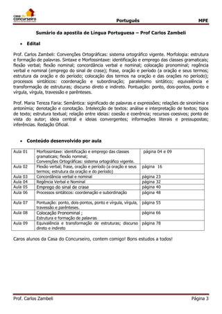 Português MPE 
Prof. Carlos Zambeli Página 3 
Sumário da apostila de Língua Portuguesa – Prof Carlos Zambeli 
 Edital 
Prof. Carlos Zambeli: Convenções Ortográficas: sistema ortográfico vigente. Morfologia: estrutura e formação de palavras. Sintaxe e Morfossintaxe: identificação e emprego das classes gramaticais; flexão verbal; flexão nominal; concordância verbal e nominal; colocação pronominal; regência verbal e nominal (emprego do sinal de crase); frase, oração e período (a oração e seus termos; estrutura da oração e do período; colocação dos termos na oração e das orações no período); processos sintáticos: coordenação e subordinação; paralelismo sintático; equivalência e transformação de estruturas; discurso direto e indireto. Pontuação: ponto, dois-pontos, ponto e vírgula, vírgula, travessão e parênteses. 
Prof. Maria Tereza Faria: Semântica: significado de palavras e expressões; relações de sinonímia e antonímia; denotação e conotação. Intelecção de textos: análise e interpretação de textos; tipos de texto; estrutura textual; relação entre ideias: coesão e coerência; recursos coesivos; ponto de vista do autor; ideia central e ideias convergentes; informações literais e pressupostas; inferências. Redação Oficial. 
 Conteúdo desenvolvido por aula 
Aula 01 Morfossintaxe: identificação e emprego das classes gramaticais; flexão nominal; Convenções Ortográficas: sistema ortográfico vigente. 
página 04 e 09 
Aula 02 Flexão verbal; frase, oração e período (a oração e seus termos; estrutura da oração e do período) 
página 16 
Aula 03 Concordância verbal e nominal 
página 23 
Aula 04 Regência Verbal e Nominal 
página 32 
Aula 05 Emprego do sinal de crase 
página 40 
Aula 06 Processos sintáticos: coordenação e subordinação 
página 48 
Aula 07 Pontuação: ponto, dois-pontos, ponto e vírgula, vírgula, travessão e parênteses. 
página 55 
Aula 08 Colocação Pronominal ; Estrutura e formação de palavras 
página 66 
Aula 09 Equivalência e transformação de estruturas; discurso direto e indireto 
página 78 
Caros alunos da Casa do Concurseiro, contem comigo! Bons estudos a todos! 
 
