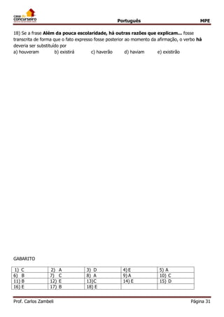 Português MPE 
Prof. Carlos Zambeli Página 31 
18) Se a frase Além da pouca escolaridade, há outras razões que explicam... fosse transcrita de forma que o fato expresso fosse posterior ao momento da afirmação, o verbo há deveria ser substituído por 
a) houveram b) existirá c) haverão d) haviam e) existirão 
GABARITO 
1) C 
2) A 
3) D 
4) E 
5) A 
6) B 
7) C 
8) A 
9) A 
10) C 
11) B 
12) E 
13)C 
14) E 
15) D 
16) E 
17) B 
18) E 
 