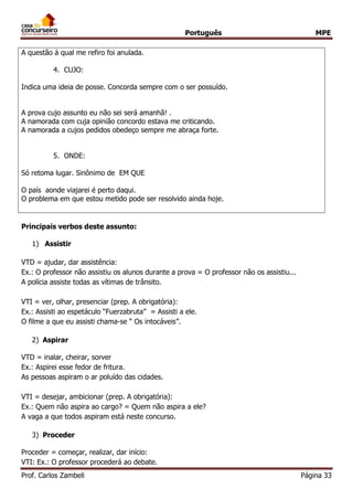 Português MPE 
Prof. Carlos Zambeli Página 33 
A questão à qual me refiro foi anulada. 
4. CUJO: 
Indica uma ideia de posse. Concorda sempre com o ser possuído. 
A prova cujo assunto eu não sei será amanhã! . 
A namorada com cuja opinião concordo estava me criticando. 
A namorada a cujos pedidos obedeço sempre me abraça forte. 
5. ONDE: 
Só retoma lugar. Sinônimo de EM QUE 
O país aonde viajarei é perto daqui. 
O problema em que estou metido pode ser resolvido ainda hoje. 
Principais verbos deste assunto: 
1) Assistir 
VTD = ajudar, dar assistência: 
Ex.: O professor não assistiu os alunos durante a prova = O professor não os assistiu... 
A polícia assiste todas as vítimas de trânsito. 
VTI = ver, olhar, presenciar (prep. A obrigatória): 
Ex.: Assisti ao espetáculo “Fuerzabruta” = Assisti a ele. 
O filme a que eu assisti chama-se “ Os intocáveis”. 
2) Aspirar 
VTD = inalar, cheirar, sorver 
Ex.: Aspirei esse fedor de fritura. 
As pessoas aspiram o ar poluído das cidades. 
VTI = desejar, ambicionar (prep. A obrigatória): 
Ex.: Quem não aspira ao cargo? = Quem não aspira a ele? 
A vaga a que todos aspiram está neste concurso. 
3) Proceder 
Proceder = começar, realizar, dar início: 
VTI: Ex.: O professor procederá ao debate.  