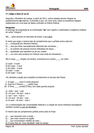 Português MPE 
Página 38 Prof. Carlos Zambeli 
07) Julgo o item (C ou E) 
Segundo o Ministério da Justiça, a partir de 2011, outros estados devem integrar-se gradativamente ao sistema. A previsão é que, em nove anos, todos os brasileiros estejam cadastrados em uma base de dados unificada na Polícia Federal. 
Pergunta: 
O emprego da preposição a na combinação “ao” (em negrito e sublinhado) é exigência sintática do verbo “integrar”. 
08) ... salvo durante os intervalos de torpor a que aludi. O verbo que exige o mesmo tipo de complemento que o grifado acima está em: 
a) ... começarão por Sherlock Holmes. 
b) ... mas que fosse marcadamente diferente das narrativas ... 
c) ... no entanto ele possuía enorme delicadeza de toque ... 
d) ... qualidades que espelham as de seu criador. 
e) ... um novo caso produza em Holmes uma onda de entusiasmo ... 
09) A moça ____ feições me lembro, encontrava-se à porta ____ me referi. 
a) cujas – à qual 
b) de cujas – a que 
c) de cujas – a qual 
d) cujas – a que 
e) de cujas – à que 
10) Assinale a opção que completa corretamente as lacunas das frases: 
I. O lugar ____ moro é muito pequeno. 
II. Esse foi o número ____ gostei mais. 
III. O filme ____ enredo é fraco, tem dado grande prejuízo. 
a) onde – que – cujo 
b) em que – de que – cujo o 
c) que – que – cujo o 
d) em que – de que – cujo 
e) no qual – do qual – cujo o 
11) A interiorização das universidades federais e a criação de novos institutos tecnológicos também mudam a cara do Nordeste... 
O mesmo tipo de complemento grifado acima está na frase: 
a) ... que mexeram com a renda ... 
b) ... que mais crescem na região. 
c) ... que movimentam milhões de reais ... 
d) A outra face do "novo Nordeste" está no campo.  