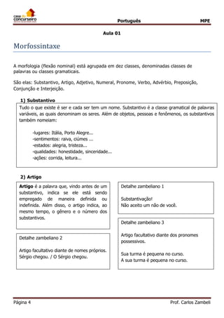 Português MPE 
Página 4 Prof. Carlos Zambeli 
Aula 01 
Morfossintaxe 
A morfologia (flexão nominal) está agrupada em dez classes, denominadas classes de palavras ou classes gramaticais. 
São elas: Substantivo, Artigo, Adjetivo, Numeral, Pronome, Verbo, Advérbio, Preposição, Conjunção e Interjeição. 
1) Substantivo 
2) Artigo 
Artigo é a palavra que, vindo antes de um substantivo, indica se ele está sendo empregado de maneira definida ou indefinida. Além disso, o artigo indica, ao mesmo tempo, o gênero e o número dos substantivos. 
Detalhe zambeliano 1 
Substantivação! 
Não aceito um não de você. 
Detalhe zambeliano 2 
Artigo facultativo diante de nomes próprios. 
Sérgio chegou. / O Sérgio chegou. 
Detalhe zambeliano 3 
Artigo facultativo diante dos pronomes possessivos. 
Sua turma é pequena no curso. 
A sua turma é pequena no curso. 
Tudo o que existe é ser e cada ser tem um nome. Substantivo é a classe gramatical de palavras variáveis, as quais denominam os seres. Além de objetos, pessoas e fenômenos, os substantivos também nomeiam: 
-lugares: Itália, Porto Alegre... 
-sentimentos: raiva, ciúmes ... 
-estados: alegria, tristeza... 
-qualidades: honestidade, sinceridade... 
-ações: corrida, leitura...  