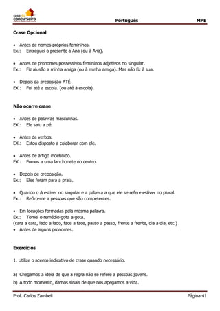 Português MPE 
Prof. Carlos Zambeli Página 41 
Crase Opcional 
 Antes de nomes próprios femininos. 
Ex.: Entreguei o presente a Ana (ou à Ana). 
 Antes de pronomes possessivos femininos adjetivos no singular. 
Ex.: Fiz alusão a minha amiga (ou à minha amiga). Mas não fiz à sua. 
 Depois da preposição ATÉ. 
EX.: Fui até a escola. (ou até à escola). 
Não ocorre crase 
 Antes de palavras masculinas. 
EX.: Ele saiu a pé. 
 Antes de verbos. 
EX.: Estou disposto a colaborar com ele. 
 Antes de artigo indefinido. 
EX.: Fomos a uma lanchonete no centro. 
 Depois de preposição. 
Ex.: Eles foram para a praia. 
 Quando o A estiver no singular e a palavra a que ele se refere estiver no plural. 
Ex.: Refiro-me a pessoas que são competentes. 
 Em locuções formadas pela mesma palavra. 
Ex.: Tomei o remédio gota a gota. 
(cara a cara, lado a lado, face a face, passo a passo, frente a frente, dia a dia, etc.) 
 Antes de alguns pronomes. 
Exercícios 
1. Utilize o acento indicativo de crase quando necessário. 
a) Chegamos a ideia de que a regra não se refere a pessoas jovens. 
b) A todo momento, damos sinais de que nos apegamos a vida.  