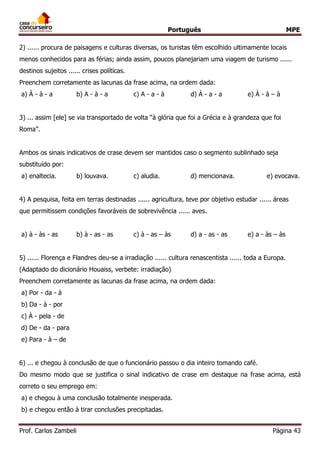 Português MPE 
Prof. Carlos Zambeli Página 43 
2) ...... procura de paisagens e culturas diversas, os turistas têm escolhido ultimamente locais menos conhecidos para as férias; ainda assim, poucos planejariam uma viagem de turismo ...... destinos sujeitos ...... crises políticas. 
Preenchem corretamente as lacunas da frase acima, na ordem dada: 
a) À - à - a b) A - à - a c) A - a - à d) À - a - a e) À - à – à 
3) ... assim [ele] se via transportado de volta “à glória que foi a Grécia e à grandeza que foi Roma”. 
Ambos os sinais indicativos de crase devem ser mantidos caso o segmento sublinhado seja substituído por: 
a) enaltecia. b) louvava. c) aludia. d) mencionava. e) evocava. 
4) A pesquisa, feita em terras destinadas ...... agricultura, teve por objetivo estudar ...... áreas que permitissem condições favoráveis de sobrevivência ...... aves. 
a) à - às - as b) à - as - as c) à - as – às d) a - as - as e) a - às – às 
5) ...... Florença e Flandres deu-se a irradiação ...... cultura renascentista ...... toda a Europa. (Adaptado do dicionário Houaiss, verbete: irradiação) 
Preenchem corretamente as lacunas da frase acima, na ordem dada: 
a) Por - da - à 
b) Da - à - por 
c) À - pela - de 
d) De - da - para 
e) Para - à – de 
6) ... e chegou à conclusão de que o funcionário passou o dia inteiro tomando café. 
Do mesmo modo que se justifica o sinal indicativo de crase em destaque na frase acima, está correto o seu emprego em: 
a) e chegou à uma conclusão totalmente inesperada. 
b) e chegou então à tirar conclusões precipitadas.  