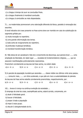 Português MPE 
Página 44 Prof. Carlos Zambeli 
c) e chegou à tempo de ouvir as conclusões finais. 
d) e chegou finalmente à inevitável conclusão. 
e) e chegou à conclusões as mais disparatadas. 
7) ... os modernistas promoveram uma valorização diferente do léxico, paralela à renovação dos assuntos. 
O sinal indicativo de crase presente na frase acima deve ser mantido em caso de substituição do segmento grifado por: 
a) muita inovação no repertório. 
b) uma grande reformulação dos temas. 
c) toda sorte de revigoramento do repertório. 
d) profundas mudanças temáticas. 
e) inevitável transformação temática. 
8) Não deixa de ser paradoxal o fato de o crescimento da descrença, que parecia levar ...... uma ampliação da liberdade, ter dado lugar ...... escalada do fundamentalismo religioso, ...... que se associam manifestações profundamente reacionárias. 
Preenchem corretamente as lacunas da frase acima, na ordem dada: 
a) a - à - a b) à - a - a c) a - a - à d) à - à - a e) a - à – à 
9) A parcela da população mundial que ascendeu ...... classe média nos últimos vinte anos passou ...... consumir mais, ...... um ritmo acelerado, o que põe em risco a sustentabilidade do planeta. 
As lacunas da frase acima estarão corretamente preenchidas, respectivamente, por: 
a) à - a - a b) à - à - a c) à - a - à d) a - a - à e) a - a – a 
10) ... levava à crença na contínua evolução da sociedade ... 
O emprego do sinal de crase, exemplificado acima, estará correto, unicamente, em 
a) aludir à felicidade geral. 
b) buscar à felicidade. 
c) propor à toda a população 
d) impor à esse grupo. 
e) discutir à obrigatoriedade da lei.  