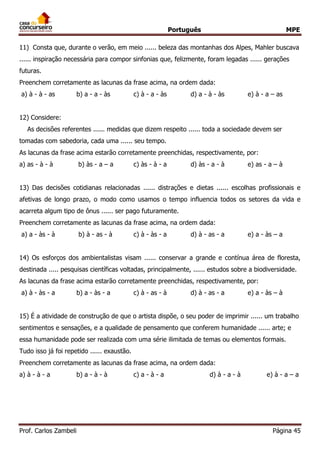 Português MPE 
Prof. Carlos Zambeli Página 45 
11) Consta que, durante o verão, em meio ...... beleza das montanhas dos Alpes, Mahler buscava ...... inspiração necessária para compor sinfonias que, felizmente, foram legadas ...... gerações futuras. 
Preenchem corretamente as lacunas da frase acima, na ordem dada: 
a) à - à - as b) a - a - às c) à - a - às d) a - à - às e) à - a – as 
12) Considere: 
As decisões referentes ...... medidas que dizem respeito ...... toda a sociedade devem ser tomadas com sabedoria, cada uma ...... seu tempo. 
As lacunas da frase acima estarão corretamente preenchidas, respectivamente, por: 
a) as - à - à b) às - a – a c) às - à - a d) às - a - à e) as - a – à 
13) Das decisões cotidianas relacionadas ...... distrações e dietas ...... escolhas profissionais e afetivas de longo prazo, o modo como usamos o tempo influencia todos os setores da vida e acarreta algum tipo de ônus ...... ser pago futuramente. 
Preenchem corretamente as lacunas da frase acima, na ordem dada: 
a) a - às - à b) à - as - à c) à - às - a d) à - as - a e) a - às – a 
14) Os esforços dos ambientalistas visam ...... conservar a grande e contínua área de floresta, destinada ..... pesquisas científicas voltadas, principalmente, ...... estudos sobre a biodiversidade. 
As lacunas da frase acima estarão corretamente preenchidas, respectivamente, por: 
a) à - às - a b) a - às - a c) à - as - à d) à - as - a e) a - às – à 
15) É a atividade de construção de que o artista dispõe, o seu poder de imprimir ...... um trabalho sentimentos e sensações, e a qualidade de pensamento que conferem humanidade ...... arte; e essa humanidade pode ser realizada com uma série ilimitada de temas ou elementos formais. Tudo isso já foi repetido ...... exaustão. 
Preenchem corretamente as lacunas da frase acima, na ordem dada: 
a) à - à - a b) a - à - à c) a - à - a d) à - a - à e) à - a – a 
 