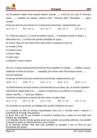 Português MPE 
Página 46 Prof. Carlos Zambeli 
16) Na pequena cidade várias pessoas estavam paradas ...... frente de uma casa. O motorista, atento ...... condições da estrada, resolveu entrar. Pretendia pedir informações ...... algum morador. 
As lacunas da frase acima devem ser corretamente preenchidas, respectivamente, por: 
a) a - as - a b) a - as - à c) à - as - à d) à - às - à e) à - às – a 
17) Ainda que riqueza [...] à custa do trabalho escravo ... A sociedade colonial no Brasil [...] desenvolveu-se [...] à sombra das grandes plantações de açúcar ... 
Do mesmo modo que nas frases acima, está correto o emprego da crase em: 
a) combate à fome. 
b) vendas à prazo. 
c) escrito à lápis. 
d) avião à jato. 
e) defender à unhas e dentes. 
18) Com o inchaço populacional decorrente do fluxo migratório em direção ...... cidades, surgiram problemas na oferta de serviços ...... população, que muitas vezes não consegue acesso ...... recursos essenciais. 
As lacunas da frase acima são corretamente preenchidas, respectivamente, por: 
a) às - à - à b) às - à - a c) as - a - à d) as - à - a e) às - a – à 
19) Diferentemente de outros pintores impressionistas de sua época, que, no entanto respeitava imensamente, Degas dedicou-se ...... estudar os efeitos que a luz artificial, em oposição ...... natural, impunha ...... cenas que retratava. 
Preenchem corretamente as lacunas da frase acima, na ordem dada: 
a) a - a - às b) a - à – às c) à - a - as d) à - à - as e) a - à - as 
20) O período em que devem ser utilizados dois acentos indicativos de crase é 
a) A despeito da falta de técnicos especializados entre nós, o mercado tende a valorizar o profissional de formação mais genérica. 
b) Quem está a par do que acontece na economia brasileira fica a espera de uma ação mais enérgica das autoridades. 
c) O articulista não faz menção apenas aquilo que acontece nas grandes potências, mas também a situação de países em desenvolvimento, como o Brasil. 
d) As empresas também cabe zelar pela qualidade da educação a que os filhos de seus funcionários têm acesso.  