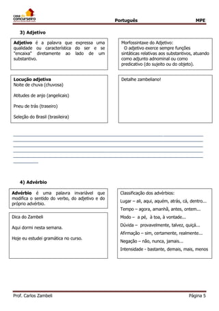 Português MPE 
Prof. Carlos Zambeli Página 5 
3) Adjetivo 
____________________________________________________________________________ ____________________________________________________________________________ ____________________________________________________________________________ ____________________________________________________________________________ ____________________________________________________________________________ __________ 
4) Advérbio 
5) Preposição 
Morfossintaxe do Adjetivo: 
O adjetivo exerce sempre funções sintáticas relativas aos substantivos, atuando como adjunto adnominal ou como predicativo (do sujeito ou do objeto). 
Adjetivo é a palavra que expressa uma qualidade ou característica do ser e se "encaixa" diretamente ao lado de um substantivo. 
Locução adjetiva 
Noite de chuva (chuvosa) Atitudes de anjo (angelicais) Pneu de trás (traseiro) Seleção do Brasil (brasileira) 
Detalhe zambeliano! 
Advérbio é uma palavra invariável que modifica o sentido do verbo, do adjetivo e do próprio advérbio. 
Classificação dos advérbios: Lugar – ali, aqui, aquém, atrás, cá, dentro... Tempo – agora, amanhã, antes, ontem... Modo – a pé, à toa, à vontade... Dúvida – provavelmente, talvez, quiçá... Afirmação – sim, certamente, realmente... Negação – não, nunca, jamais... Intensidade - bastante, demais, mais, menos 
Dica do Zambeli 
Aqui dormi nesta semana. 
Hoje eu estudei gramática no curso.  