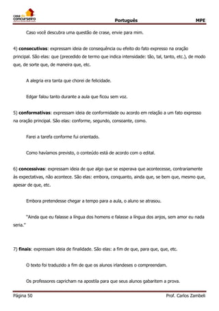 Português MPE 
Página 50 Prof. Carlos Zambeli 
Caso você descubra uma questão de crase, envie para mim. 
4) consecutivas: expressam ideia de consequência ou efeito do fato expresso na oração principal. São elas: que (precedido de termo que indica intensidade: tão, tal, tanto, etc.), de modo que, de sorte que, de maneira que, etc. 
A alegria era tanta que chorei de felicidade. 
Edgar falou tanto durante a aula que ficou sem voz. 
5) conformativas: expressam ideia de conformidade ou acordo em relação a um fato expresso na oração principal. São elas: conforme, segundo, consoante, como. 
Farei a tarefa conforme fui orientado. 
Como havíamos previsto, o conteúdo está de acordo com o edital. 
6) concessivas: expressam ideia de que algo que se esperava que acontecesse, contrariamente às expectativas, não acontece. São elas: embora, conquanto, ainda que, se bem que, mesmo que, apesar de que, etc. 
Embora pretendesse chegar a tempo para a aula, o aluno se atrasou. 
“Ainda que eu falasse a língua dos homens e falasse a língua dos anjos, sem amor eu nada seria.” 
7) finais: expressam ideia de finalidade. São elas: a fim de que, para que, que, etc. 
O texto foi traduzido a fim de que os alunos irlandeses o compreendam. 
Os professores capricham na apostila para que seus alunos gabaritem a prova.  