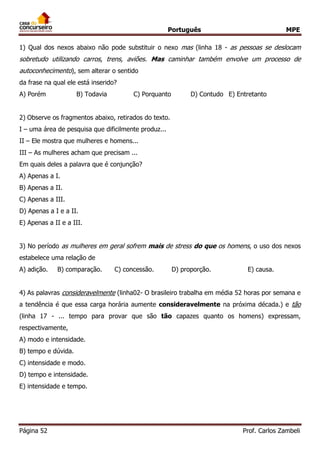 Português MPE 
Página 52 Prof. Carlos Zambeli 
1) Qual dos nexos abaixo não pode substituir o nexo mas (linha 18 - as pessoas se deslocam sobretudo utilizando carros, trens, aviões. Mas caminhar também envolve um processo de autoconhecimento), sem alterar o sentido 
da frase na qual ele está inserido? 
A) Porém B) Todavia C) Porquanto D) Contudo E) Entretanto 
2) Observe os fragmentos abaixo, retirados do texto. 
I – uma área de pesquisa que dificilmente produz... 
II – Ele mostra que mulheres e homens... 
III – As mulheres acham que precisam ... 
Em quais deles a palavra que é conjunção? 
A) Apenas a I. 
B) Apenas a II. 
C) Apenas a III. 
D) Apenas a I e a II. 
E) Apenas a II e a III. 
3) No período as mulheres em geral sofrem mais de stress do que os homens, o uso dos nexos estabelece uma relação de 
A) adição. B) comparação. C) concessão. D) proporção. E) causa. 
4) As palavras consideravelmente (linha02- O brasileiro trabalha em média 52 horas por semana e a tendência é que essa carga horária aumente consideravelmente na próxima década.) e tão (linha 17 - ... tempo para provar que são tão capazes quanto os homens) expressam, respectivamente, 
A) modo e intensidade. 
B) tempo e dúvida. 
C) intensidade e modo. 
D) tempo e intensidade. 
E) intensidade e tempo. 
 