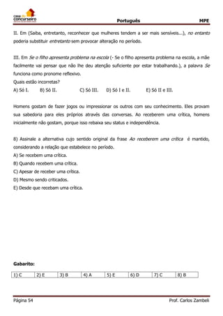 Português MPE 
Página 54 Prof. Carlos Zambeli 
II. Em (Saiba, entretanto, reconhecer que mulheres tendem a ser mais sensíveis...), no entanto poderia substituir entretanto sem provocar alteração no período. 
III. Em Se o filho apresenta problema na escola (- Se o filho apresenta problema na escola, a mãe facilmente vai pensar que não lhe deu atenção suficiente por estar trabalhando.), a palavra Se funciona como pronome reflexivo. 
Quais estão incorretas? 
A) Só I. B) Só II. C) Só III. D) Só I e II. E) Só II e III. 
Homens gostam de fazer jogos ou impressionar os outros com seu conhecimento. Eles provam sua sabedoria para eles próprios através das conversas. Ao receberem uma crítica, homens inicialmente não gostam, porque isso rebaixa seu status e independência. 
8) Assinale a alternativa cujo sentido original da frase Ao receberem uma crítica é mantido, considerando a relação que estabelece no período. 
A) Se recebem uma crítica. 
B) Quando recebem uma crítica. 
C) Apesar de receber uma crítica. 
D) Mesmo sendo criticados. 
E) Desde que recebam uma crítica. 
Gabarito: 
1) C 
2) E 
3) B 
4) A 
5) E 
6) D 
7) C 
8) B 
 