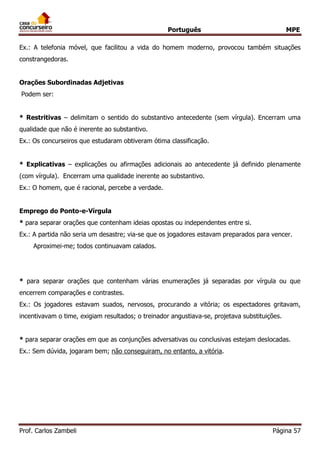Português MPE 
Prof. Carlos Zambeli Página 57 
Ex.: A telefonia móvel, que facilitou a vida do homem moderno, provocou também situações constrangedoras. 
Orações Subordinadas Adjetivas 
Podem ser: 
* Restritivas – delimitam o sentido do substantivo antecedente (sem vírgula). Encerram uma qualidade que não é inerente ao substantivo. 
Ex.: Os concurseiros que estudaram obtiveram ótima classificação. 
* Explicativas – explicações ou afirmações adicionais ao antecedente já definido plenamente (com vírgula). Encerram uma qualidade inerente ao substantivo. 
Ex.: O homem, que é racional, percebe a verdade. 
Emprego do Ponto-e-Vírgula 
* para separar orações que contenham ideias opostas ou independentes entre si. 
Ex.: A partida não seria um desastre; via-se que os jogadores estavam preparados para vencer. 
Aproximei-me; todos continuavam calados. 
* para separar orações que contenham várias enumerações já separadas por vírgula ou que encerrem comparações e contrastes. 
Ex.: Os jogadores estavam suados, nervosos, procurando a vitória; os espectadores gritavam, incentivavam o time, exigiam resultados; o treinador angustiava-se, projetava substituições. 
* para separar orações em que as conjunções adversativas ou conclusivas estejam deslocadas. 
Ex.: Sem dúvida, jogaram bem; não conseguiram, no entanto, a vitória. 
 