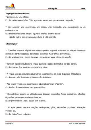Português MPE 
Página 58 Prof. Carlos Zambeli 
Emprego dos Dois-Pontos 
* para anunciar uma citação. 
Ex.: Os eleitores desabafam: “Não aguentamos mais ouvir promessas de campanha.” 
* para anunciar uma enumeração, um aposto, uma explicação, uma conseqüência ou um esclarecimento. 
Ex.: Encontramos vários amigos: alguns da infância e outros atuais. 
Não há motivo para preocupações: tudo já está resolvido. 
Observações 
* É possível substituir vírgulas que isolem apostos, adjuntos adverbiais ou orações adverbiais deslocados por travessões ou parênteses, conferindo maior ênfase à informação. 
Ex.: Os vestibulandos – depois da prova – comentaram sobre o tema da redação. 
* Também é possível substituir a vírgula que isola o aposto terminativo por dois-pontos. 
Ex.: Precisamos ficar atentos a um detalhe: o olhar. 
* A vírgula após as conjunções adversativas ou conclusivas em início de período é facultativa. 
Ex.: Portanto, não desistimos. / Portanto não desistimos. 
* Não se usa vírgula após as conjunções adversativas “mas” e “porém”. 
Ex.: Porém não concordamos com qualquer ideia. 
* Os parênteses podem ser utilizados para destacar expressões, frases explicativas, reflexões, digressões, pensamentos subentendidos, etc. 
Ex.: O primeiro beijo (creio) é dado com os olhos. 
* As aspas podem destacar citações, neologismos, gírias, expressões populares, afirmações irônicas, etc. 
Ex.: Eu “adoro” fazer redações. 
 