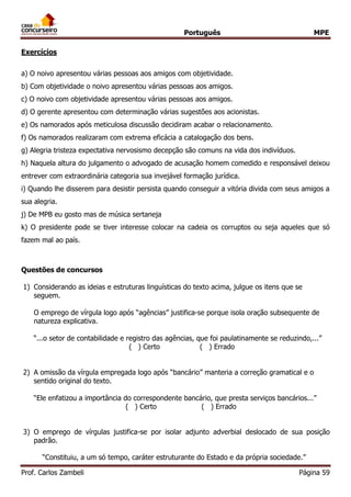 Português MPE 
Prof. Carlos Zambeli Página 59 
Exercícios 
a) O noivo apresentou várias pessoas aos amigos com objetividade. 
b) Com objetividade o noivo apresentou várias pessoas aos amigos. 
c) O noivo com objetividade apresentou várias pessoas aos amigos. 
d) O gerente apresentou com determinação várias sugestões aos acionistas. 
e) Os namorados após meticulosa discussão decidiram acabar o relacionamento. 
f) Os namorados realizaram com extrema eficácia a catalogação dos bens. 
g) Alegria tristeza expectativa nervosismo decepção são comuns na vida dos indivíduos. 
h) Naquela altura do julgamento o advogado de acusação homem comedido e responsável deixou entrever com extraordinária categoria sua invejável formação jurídica. 
i) Quando lhe disserem para desistir persista quando conseguir a vitória divida com seus amigos a sua alegria. 
j) De MPB eu gosto mas de música sertaneja 
k) O presidente pode se tiver interesse colocar na cadeia os corruptos ou seja aqueles que só fazem mal ao país. 
Questões de concursos 
1) Considerando as ideias e estruturas linguísticas do texto acima, julgue os itens que se seguem. O emprego de vírgula logo após “agências” justifica-se porque isola oração subsequente de natureza explicativa. 
“...o setor de contabilidade e registro das agências, que foi paulatinamente se reduzindo,...” 
( ) Certo ( ) Errado 
2) A omissão da vírgula empregada logo após “bancário” manteria a correção gramatical e o sentido original do texto. 
“Ele enfatizou a importância do correspondente bancário, que presta serviços bancários...” 
( ) Certo ( ) Errado 
3) O emprego de vírgulas justifica-se por isolar adjunto adverbial deslocado de sua posição padrão. 
“Constituiu, a um só tempo, caráter estruturante do Estado e da própria sociedade.”  