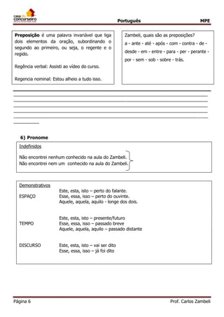 Português MPE 
Página 6 Prof. Carlos Zambeli 
____________________________________________________________________________ ____________________________________________________________________________ ____________________________________________________________________________ ____________________________________________________________________________ ____________________________________________________________________________ __________ 
6) Pronome 
Preposição é uma palavra invariável que liga dois elementos da oração, subordinando o segundo ao primeiro, ou seja, o regente e o regido. 
Regência verbal: Assisti ao vídeo do curso. 
Regencia nominal: Estou alheio a tudo isso. 
Zambeli, quais são as preposições? 
a - ante - até - após - com - contra - de - desde - em - entre - para - per - perante - por - sem - sob - sobre - trás. 
Indefinidos 
Não encontrei nenhum conhecido na aula do Zambeli. 
Não encontrei nem um conhecido na aula do Zambeli. 
Possessivos 
Aqui está a minha carteira. Cadê a sua? 
Demonstrativos 
Este, esta, isto – perto do falante. 
ESPAÇO Esse, essa, isso – perto do ouvinte. 
Aquele, aquela, aquilo - longe dos dois. 
Este, esta, isto – presente/futuro 
TEMPO Esse, essa, isso – passado breve 
Aquele, aquela, aquilo – passado distante 
DISCURSO Este, esta, isto – vai ser dito 
Esse, essa, isso – já foi dito  