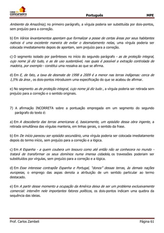 Português MPE 
Prof. Carlos Zambeli Página 61 
Ambiente da Amazônia), no primeiro parágrafo, a vírgula poderia ser substituída por dois-pontos, sem prejuízo para a correção. 
b) Em Vários levantamentos apontam que formalizar a posse de certas áreas por seus habitantes nativos é uma excelente maneira de evitar o desmatamento nelas, uma vírgula poderia ser colocada imediatamente depois de apontam, sem prejuízo para a correção. 
c) O segmento isolado por parênteses no início do segundo parágrafo - as de proteção integral, cujo nome já diz tudo, e as de uso sustentável, nas quais é possível a extração controlada de madeira, por exemplo - constitui uma ressalva ao que se afirma. 
d) Em E, de fato, a taxa de desmate de 1998 a 2009 é a menor nas terras indígenas: cerca de 1,5% da área , os dois-pontos introduzem uma especificação do que se acabou de afirmar. 
e) No segmento as de proteção integral, cujo nome já diz tudo , a vírgula poderia ser retirada sem prejuízo para a correção e o sentido originais. 
7) A afirmação INCORRETA sobre a pontuação empregada em um segmento do segundo parágrafo do texto é: 
a) Em A descoberta das terras americanas é, basicamente, um episódio dessa obra ingente, a retirada simultânea das vírgulas manteria, em linhas gerais, o sentido da frase. 
b) Em De início pareceu ser episódio secundário, uma vírgula poderia ser colocada imediatamente depois do termo início, sem prejuízo para a correção e a lógica. 
c) Em A Espanha - a quem coubera um tesouro como até então não se conhecera no mundo - tratará de transformar os seus domínios numa imensa cidadela, os travessões poderiam ser substituídos por vírgulas, sem prejuízo para a correção e a lógica. 
d) Em Esse interesse contrapõe Espanha e Portugal, “donos” dessas terras, às demais nações europeias, o emprego das aspas denota a atribuição de um sentido particular ao termo destacado. 
e) Em A partir desse momento a ocupação da América deixa de ser um problema exclusivamente comercial: intervêm nele importantes fatores políticos, os dois-pontos indicam uma quebra da sequência das ideias. 
 
