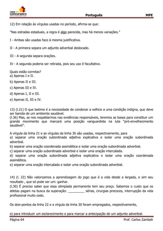 Português MPE 
Página 64 Prof. Carlos Zambeli 
12) Em relação às vírgulas usadas no período, afirma-se que: 
“Nas estradas estaduais, a regra é algo parecida, mas há menos variações.” I - Ambas são usadas face à mesma justificativa. II - A primeira separa um adjunto adverbial deslocado. III - A segunda separa orações. IV - A segunda poderia ser retirada, pois seu uso é facultativo. Quais estão corretas? 
a) Apenas I e II. 
b) Apenas II e III. 
c) Apenas III e IV. 
d) Apenas I, II e III. 
e) Apenas II, III e IV. 
13) (l.21) O que lastimo é a necessidade de condenar a velhice a uma condição indigna, que deve ser banida de um ambiente saudável. 
(l.36) Mas, se nos respaldarmos nas evidências responsáveis, teremos as bases para constituir um grande movimento que marcará uma posição vanguardista na luta “pró-envelhecimento saudável”. 
A vírgula da linha 21 e as vírgulas da linha 36 são usadas, respectivamente, para 
a) separar uma oração subordinada adjetiva explicativa e isolar uma oração subordinada adverbial. 
b) separar uma oração coordenada assindética e isolar uma oração subordinada adverbial. 
c) separar uma oração subordinada adverbial e isolar uma oração intercalada. 
d) separar uma oração subordinada adjetiva explicativa e isolar uma oração coordenada assindética. 
e) separar uma oração intercalada e isolar uma oração subordinada adverbial. 
14) (l. 22) Não valorizamos a aprendizagem do jogo que é a vida desde a largada, e sim seu resultado , que só pode ser um: ganhar. 
(l.30) É preciso saber que essa olimpíada permanente tem seu preço. Sabemos o custo que os atletas pagam na busca da superação: _________ sérias, cirurgias precoces, interrupção da vida profissional muito cedo. 
Os dois-pontos da linha 22 e a vírgula da linha 30 foram empregados, respectivamente, 
a) para introduzir um esclarecimento e para marcar a antecipação de um adjunto adverbial.  