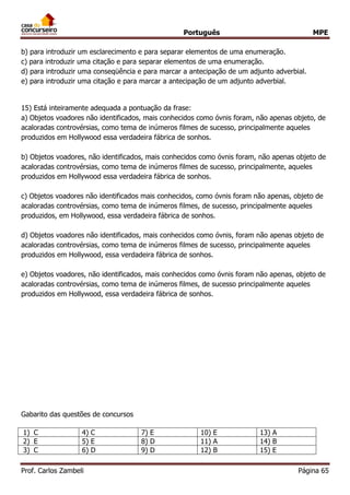 Português MPE 
Prof. Carlos Zambeli Página 65 
b) para introduzir um esclarecimento e para separar elementos de uma enumeração. 
c) para introduzir uma citação e para separar elementos de uma enumeração. 
d) para introduzir uma conseqüência e para marcar a antecipação de um adjunto adverbial. 
e) para introduzir uma citação e para marcar a antecipação de um adjunto adverbial. 
15) Está inteiramente adequada a pontuação da frase: 
a) Objetos voadores não identificados, mais conhecidos como óvnis foram, não apenas objeto, de acaloradas controvérsias, como tema de inúmeros filmes de sucesso, principalmente aqueles produzidos em Hollywood essa verdadeira fábrica de sonhos. 
b) Objetos voadores, não identificados, mais conhecidos como óvnis foram, não apenas objeto de acaloradas controvérsias, como tema de inúmeros filmes de sucesso, principalmente, aqueles produzidos em Hollywood essa verdadeira fábrica de sonhos. 
c) Objetos voadores não identificados mais conhecidos, como óvnis foram não apenas, objeto de acaloradas controvérsias, como tema de inúmeros filmes, de sucesso, principalmente aqueles produzidos, em Hollywood, essa verdadeira fábrica de sonhos. 
d) Objetos voadores não identificados, mais conhecidos como óvnis, foram não apenas objeto de acaloradas controvérsias, como tema de inúmeros filmes de sucesso, principalmente aqueles produzidos em Hollywood, essa verdadeira fábrica de sonhos. 
e) Objetos voadores, não identificados, mais conhecidos como óvnis foram não apenas, objeto de acaloradas controvérsias, como tema de inúmeros filmes, de sucesso principalmente aqueles produzidos em Hollywood, essa verdadeira fábrica de sonhos. 
Gabarito das questões de concursos 
1) C 
4) C 
7) E 
10) E 
13) A 
2) E 
5) E 
8) D 
11) A 
14) B 
3) C 
6) D 
9) D 
12) B 
15) E  