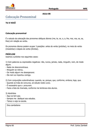 Português MPE 
Página 66 Prof. Carlos Zambeli 
AULA 08 
Colocaça o Pronominal 
TU X VOCÊ 
Colocação pronominal 
É o estudo da colocação dos pronomes oblíquos átonos (me, te, se, o, a, lhe, nos, vos, os, as, lhes) em relação ao verbo. 
Os pronomes átonos podem ocupar 3 posições: antes do verbo (próclise), no meio do verbo (mesóclise) e depois do verbo (ênclise). 
PRÓCLISE 
Usamos a próclise nos seguintes casos: 
1) Com palavras ou expressões negativas: não, nunca, jamais, nada, ninguém, nem, de modo algum. 
- Nada me desconcentrava. - Ninguém se retirou. - De modo algum me desesperarei. - Ela nem se importou comigo. 
2) Com conjunções subordinativas: quando, se, porque, que, conforme, embora, logo, que. 
- Quando se trata de concurso, só estudo neste curso. - É necessário que a procurem. - Fazia a lista de chamada, conforme me lembrava dos alunos. 
3) Advérbios 
- Aqui se tem paz. - Sempre me dediquei aos estudos. - Talvez o veja na escola. 
Dica zambeliana  
