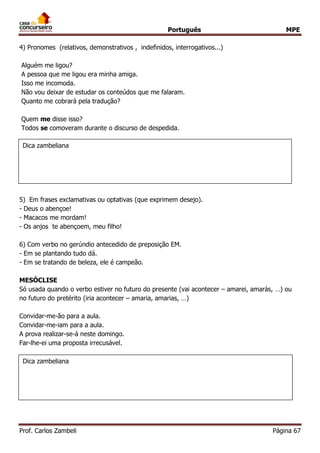 Português MPE 
Prof. Carlos Zambeli Página 67 
4) Pronomes (relativos, demonstrativos , indefinidos, interrogativos...) 
Alguém me ligou? A pessoa que me ligou era minha amiga. Isso me incomoda. 
Não vou deixar de estudar os conteúdos que me falaram. 
Quanto me cobrará pela tradução? 
Quem me disse isso? Todos se comoveram durante o discurso de despedida. 
5) Em frases exclamativas ou optativas (que exprimem desejo). 
- Deus o abençoe! - Macacos me mordam! - Os anjos te abençoem, meu filho! 
6) Com verbo no gerúndio antecedido de preposição EM. 
- Em se plantando tudo dá. - Em se tratando de beleza, ele é campeão. 
MESÓCLISE 
Só usada quando o verbo estiver no futuro do presente (vai acontecer – amarei, amarás, …) ou no futuro do pretérito (iria acontecer – amaria, amarias, …) 
Convidar-me-ão para a aula. Convidar-me-iam para a aula. 
A prova realizar-se-á neste domingo. Far-lhe-ei uma proposta irrecusável. 
Dica zambeliana 
Dica zambeliana 
 