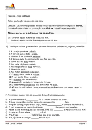 Português MPE 
Prof. Carlos Zambeli Página 7 
7) 
8) Numeral – indicam quantidade ou posição – um, dois, vinte, primeiro, terceiro. 
9) Interjeição – expressam um sentimento, uma emoção... 
10) Verbos – indicam ação, estado, fato, fenômeno da natureza. 
11) Conjunções – ligam orações ou, eventualmente, termos. São divididas em: 
1) Classifique a classe gramatical das palavras destacadas (substantivo, adjetivo, advérbio) 
1. A cerveja que desce redondo. 
2. A cerveja que eu bebo gelada. 
3. Zambeli é um professor exigente. 
4. O bom da aula é o ensinamento que fica para nós. 
5. Carlos está no meio da sala. 
6. Leu meia página da matéria. 
7. Aquelas jovens são meio nervosas. 
8. Ela estuda muito. 
9. Não faltam pessoas bonitas aqui. 
10.O bonito desta janela é o visual. 
11.Vi um bonito filme brasileiro. 
12.O brasileiro não desiste nunca. 
13.A população brasileira reclama muito de tudo. 
14.O crescimento populacional está diminuindo no Brasil. 
15.Número de matrimônios cresce, mas gaúchos estão entre os que menos casam no país. 
2) Preencha as lacunas com os pronomes demonstrativos adequados: 
a) A grande verdade é ___________: foi o Zambeli o mentor do plano. 
b) Embora tenha sido o melhor plano, ele nunca admitiu _________ fato. 
c) Ninguém conseguiu provar sua culpa, diante _____________, o júri teve de absolvê-lo. 
d) O país atravessa um momento delicado. __________ crise parece nunca acabar. 
e) Assisti à aula de Português aqui no curso. Uma aula _________ é indispensável para mim! 
f) Por que você nunca lava _________ mãos? 
g) Ana, traga ____________ material que está aí do seu lado. 
h) Ana, ajude-me a carregar _______ sacolas aqui. 
Coordenadas – aditivas, adversativas, alternativas, conclusivas, explicativas. 
Subordinadas – concessivas, conformativas, causais, consecutivas, comparativas, condicionais, temporais, finais, proporcionais. 
Pessoais – retos e oblíquos 
Retos - eu, tu, ele, ela, nós, vós eles, elas. Oblíquos - Os pronomes pessoais do caso oblíquo se subdividem em dois tipos: os átonos, que não são antecedidos por preposição, e os tônicos, precedidos por preposição. Átonos: me, te, se, o, a, lhe, nos, vos, os, as, lhes. 
Ex.: Enviaram aquele material do curso para mim. 
Enviaram aquele material do curso para eu usar na aula. 
 