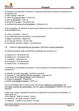 Português MPE 
Prof. Carlos Zambeli Página 71 
8) Fazendo-se as alterações necessárias, o segmento grifado está substituído corretamente por um pronome em: 
a) alçar a turma = alçar-lhe 
b) retirou um conjunto deles = retirou-nos 
c) guiar os estudantes = guiar-os 
d) desconstruir a visão = desconstruir-lhe 
e) analisaram os cursos de oito faculdades = analisaram-nos 
9) Ao se substituir um elemento de determinado segmento do texto, o pronome foi empregado de modo INCORRETO em: 
a) e têm a convicção = e têm-na 
b) que demonstra toda sua potência = que lhe demonstra 
c) alagam as planícies = alagam-nas 
d) só resta aos homens = só lhes resta 
e) providenciar barreiras e diques = providenciá-los 
10) ... relataram o descobrimento de continentes, alimentaram amores impossíveis... Os elementos grifados estão corretamente substituídos por pronomes em: 
a) relataram-no - alimentaram-nos 
b) relataram-no - alimentaram-lhes 
c) o relataram - alimentaram-os 
d) os relataram - lhes alimentaram 
e) relataram-lhe - os alimentaram 
11) Fazendo-se as alterações necessárias, o termo grifado foi corretamente substituído por um pronome em: 
a) decidido a inventar uma noite = decidido a inventá-la 
b) expressar [...] seu fascínio pelo céu constelado = expressar-lhe 
c) tem diante de si a tela em branco = tem-a diante de si 
d) Imagino o momento = Imagino-lhe 
e) definiu uma paisagem noturna = definiu-na 
12) A conectividade está na ordem do dia, não há quem dispense a conectividade, seja para testar o alcance da conectividade, seja para alçar a conectividade ao patamar dos valores absolutos. Evitam-se as viciosas repetições do texto acima substituindo-se os elementos sublinhados, na ordem dada, por: 
a) lhe dispense - testá-la o alcance - alçá-la 
b) a dispense - lhe testar o alcance - alçá-la 
c) a dispense - a testar no seu alcance - lhe alçar  