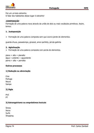 Português MPE 
Página 74 Prof. Carlos Zambeli 
Fez um ai meio estranho. 
O falar dos habitantes desse lugar é estranho! 
COMPOSIÇÃO 
Formação de uma palavra nova através da união de dois ou mais vocábulos primitivos. Assim, temos: 
1. Justaposição 
 Formação de uma palavra composta sem que ocorra perde de elementos. 
guarda-chuva, passatempo, girassol, amor-perfeito, pé-de-galinha 
2. Aglutinação 
 Formação de uma palavra composta com perda de elementos. 
plano + alto = planalto 
água + ardente = aguardente 
perna + alta = pernalta 
Outros processos 
1) Redução ou abreviação 
Cine 
Portuga 
Neura 
Sampa 
2) Sigla 
PUC 
PT 
3) Estrangeirismo ou empréstimos lexicais 
Stress 
Xerox 
Surfe 
Shopping 
 