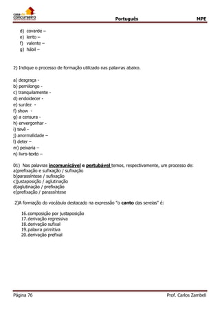 Português MPE 
Página 76 Prof. Carlos Zambeli 
d) covarde – 
e) lento – 
f) valente – 
g) hábil – 
2) Indique o processo de formação utilizado nas palavras abaixo. 
a) desgraça - 
b) pernilongo - 
c) tranquilamente - 
d) endoidecer - 
e) surdez - 
f) show - 
g) a censura - 
h) envergonhar - 
i) tevê - 
j) anormalidade – 
l) deter – 
m) peixaria – 
n) livro-texto – 
01) Nas palavras incomunicável e pertubável temos, respectivamente, um processo de: 
a)prefixação e sufixação / sufixação b)parassíntese / sufixação c)justaposição / aglutinação d)aglutinação / prefixação e)prefixação / parassíntese 
2)A formação do vocábulo destacado na expressão "o canto das sereias" é: 
16.composição por justaposição 
17.derivação regressiva 
18.derivação sufixal 
19.palavra primitiva 
20.derivação prefixal 
 