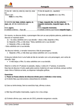 Português MPE 
Prof. Carlos Zambeli Página 79 
7) Uso de : este (s), esta (s), esse (s), essa (s) 
Disse o pai: 
- Este é o meu filho. 
7) Uso de aquele (s) , aquela(s) 
O pai disse que aquele era o seu filho. 
8) Advérbio já, hoje, ontem, agora, aí, aqui, cá, daí são substituídos por 
Parto agora. 
O soldado ordenou: - fique aí. 
8) logo, naquele dia, no dia anterior, naquele momento, naquele lugar, ali, lá, dali. 
Partia naquele momento. 
O soldado ordenou que ficasse naquele lugar. 
Em resumo, no discurso direto, o personagem fala com as suas próprias palavras, podendo esse discurso vir expresso assim: 
a) – Eu estou satisfeita com a sua decisão – disse a mãe, beijando o filho. 
b) Beijando o filho, a mãe disse: “Estou satisfeita com a sua decisão”. 
c) Beijando o filho, a mãe disse: 
- Estou satisfeita com a sua decisão. 
No discurso indireto, o narrador transcreve a fala do personagem: 
 Beijando o filho, a mãe disse que estava satisfeito com a sua decisão. 
O discurso indireto livre é uma fusão da fala do narrador com a do personagem, sem verbo de elocução. Veja: 
 A mãe beijou o filho. Eu estou satisfeita com a sua decisão. 
Observe o verbo em 3ª pessoa no passado, beijou, e estou em 1ª pessoa, no presente. 
Esse tipo de discurso é muito usado pelos autores modernos em suas narrativas, porque confere maior ritmo e fluência ao texto, ao dispensar indicações gráficas. 
Exercícios 
1. Passe as frases abaixo do discurso direto para o indireto e vice-versa. 
a) O cliente falou que denunciaria a descortesia do vendedor. 
b) Caso eu tenha tempo, farei os exercícios hoje, afirmou o aluno. 
c) Não faça afirmações impensadas, sugeriu-me o meu amigo. 
d) O diretor afirmou que, neste ano de 2010, pretende reorganizar a escola. 
 