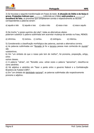 Português MPE 
Página 8 Prof. Carlos Zambeli 
3) Se houvesse a seguinte transformação em frases do texto: A situação da Itália e da Suíça é grave. Projeções indicam que _______ (referindo-se à Itália) está prestes a _______: encolherá de fato, os pronomes que completariam correta e respectivamente as lacunas correspondentes a palavras seriam: 
a) aquela e isto b) aquela e isso c) esta e isto d) essa e isso e) essa e aquilo 
4) No trecho “a igreja suprimiu dez dias”, todas as alternativas abaixo 
poderiam substituir a palavra sublinhada sem acarretar mudança de sentido na frase, MENOS: 
a) eliminou. b) excluiu. c) cortou. d) extinguiu. e) inteirou. 
5) Considerando a classificação morfológica das palavras, assinale a alternativa correta. 
a) As palavras sublinhadas em “Ronaldo já foi a terceira pessoa mais conhecida do mundo” são 
substantivos. 
b) Em “um símbolo do que o nosso país tem de melhor”, há pronome, preposição, artigo, entre 
outras classes. 
c) A palavra “várias”, em “Ronaldo usou várias vezes a palavra “aproximar”, classifica-se como advérbio. 
d) Há adjetivo e advérbio em “fazer a ponte entre o governo federal e a Confederação Brasileira de Futebol (CBF)”. 
e) Em “um símbolo da identidade nacional”, as palavras sublinhadas são respectivamente 
pronome e adjetivo. 
 
