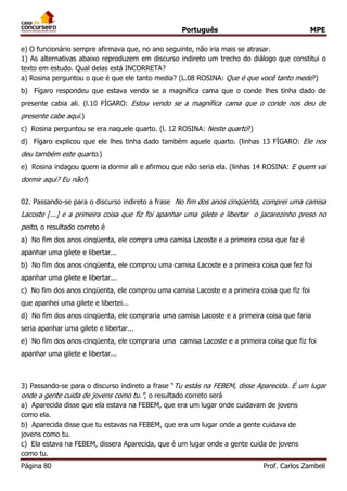 Português MPE 
Página 80 Prof. Carlos Zambeli 
e) O funcionário sempre afirmava que, no ano seguinte, não iria mais se atrasar. 
1) As alternativas abaixo reproduzem em discurso indireto um trecho do diálogo que constitui o texto em estudo. Qual delas está INCORRETA? 
a) Rosina perguntou o que é que ele tanto media? (L.08 ROSINA: Que é que você tanto mede?) 
b) Fígaro respondeu que estava vendo se a magnífica cama que o conde lhes tinha dado de presente cabia ali. (l.10 FÍGARO: Estou vendo se a magnífica cama que o conde nos deu de presente cabe aqui.) 
c) Rosina perguntou se era naquele quarto. (l. 12 ROSINA: Neste quarto?) 
d) Fígaro explicou que ele lhes tinha dado também aquele quarto. (linhas 13 FÍGARO: Ele nos deu também este quarto.) 
e) Rosina indagou quem ia dormir ali e afirmou que não seria ela. (linhas 14 ROSINA: E quem vai dormir aqui? Eu não!) 
02. Passando-se para o discurso indireto a frase No fim dos anos cinqüenta, comprei uma camisa Lacoste [...] e a primeira coisa que fiz foi apanhar uma gilete e libertar o jacarezinho preso no peito, o resultado correto é 
a) No fim dos anos cinqüenta, ele compra uma camisa Lacoste e a primeira coisa que faz é 
apanhar uma gilete e libertar... 
b) No fim dos anos cinqüenta, ele comprou uma camisa Lacoste e a primeira coisa que fez foi 
apanhar uma gilete e libertar... 
c) No fim dos anos cinqüenta, ele comprou uma camisa Lacoste e a primeira coisa que fiz foi 
que apanhei uma gilete e libertei... 
d) No fim dos anos cinqüenta, ele compraria uma camisa Lacoste e a primeira coisa que faria 
seria apanhar uma gilete e libertar... 
e) No fim dos anos cinqüenta, ele compraria uma camisa Lacoste e a primeira coisa que fiz foi 
apanhar uma gilete e libertar... 
3) Passando-se para o discurso indireto a frase “Tu estás na FEBEM, disse Aparecida. É um lugar onde a gente cuida de jovens como tu.”, o resultado correto será 
a) Aparecida disse que ela estava na FEBEM, que era um lugar onde cuidavam de jovens 
como ela. 
b) Aparecida disse que tu estavas na FEBEM, que era um lugar onde a gente cuidava de 
jovens como tu. 
c) Ela estava na FEBEM, dissera Aparecida, que é um lugar onde a gente cuida de jovens 
como tu.  