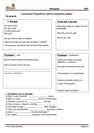 Português MPE 
Prof. Carlos Zambeli Página 9 
Convenções Ortográficas: sistema ortográfico vigente. 
Os porquês 
1. Complete com os porquês. 
a) Esta é o pior momento ___________________ passei. 
b) Não fiz o tema, ________________ tive um compromisso. 
c) Filosofar é procurar os ________________ de tudo. 
d) Ficou nervoso e ninguém entendeu ________________. 
e) Não saíste comigo ___________________ estás zangado ? 
f) Todos nos empenhamos _________________ queríamos a vitória. 
g) Qual o ________________ de tanta dedicação ? 
h) As cidades ______________ passamos eram muito lindas. 
1) Por que 
Por qual motivo 
Por qual razão 
O motivo pelo qual 
Pela qual 
Por que não me disse a verdade? 
Gostaria de saber por que não me disse a verdade. As causas por que discuti com ele são sérias demais. 
2) por quê = por que 
Mas sempre bate em algum sinal de pontuação! 
Você não veio por quê? 
Não sei por quê. 
3) porque = pois 
Ele foi embora porque foi demitido daqui. 
Não vá porque você é útil aqui. 
4) porquê = substantivo 
Usado com artigos, pronomes adjetivos ou numerais. 
Ele sabe o porquê de tudo isso. 
Este porquê é um substantivo. 
Quantos porquês existem na Língua Portuguesa? 
Existem quatro porquês. 
Anotações zambelianas  