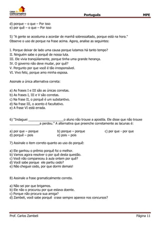 Português MPE
Prof. Carlos Zambeli Página 11
d) porque – o que – Por isso
e) por quê – o que – Por isso
5) "A gente se acostuma a acordar de manhã sobressaltado, porque está na hora."
Observe o uso de porque na frase acima. Agora, analise as seguintes:
I. Porque deixar de lado uma causa porque lutamos há tanto tempo?
II. Ninguém sabe o porquê de nossa luta.
III. Ele vivia tranqüilamente, porque tinha uma grande herança.
IV. O governo não deve mudar, por quê?
V. Pergunto por que você é tão irresponsável.
VI. Vivo feliz, porque amo minha esposa.
Assinale a única alternativa correta:
a) As frases I e III são as únicas corretas.
b) As frases I, III e V são corretas.
c) Na frase II, o porquê é um substantivo.
d) Na frase III, o acento é facultativo.
e) A frase VI está errada.
6) “Indaguei ____________________o aluno não trouxe a apostila. Ele disse que não trouxe
_________________a perdeu.” A alternativa que preenche corretamente as lacunas é:
a) por que – porque b) porque – porque c) por que - por que
d) porquê – pois e) pois – pois
7) Assinale o item correto quanto ao uso do porquê:
a) Ele ganhou o prêmio porquê foi o melhor.
b) Vamos agora resolver o por quê desta questão.
c) Você não compareceu à aula ontem por quê?
d) Você sabe porque ele partiu cedo?
e) Não cheguei cedo, por que dormi demais!
8) Assinale a frase gramaticalmente correta.
a) Não sei por que brigamos.
b) Ele não o procurou por que estava doente.
c) Porque não procura sua amiga?
d) Zambeli, você sabe porquê crase sempre aparece nos concursos?
 